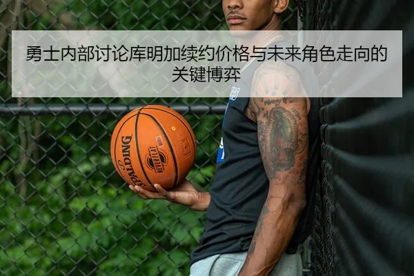勇士内部讨论库明加续约价格与未来角色走向的关键博弈