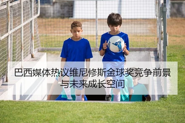 巴西媒体热议维尼修斯金球奖竞争前景与未来成长空间