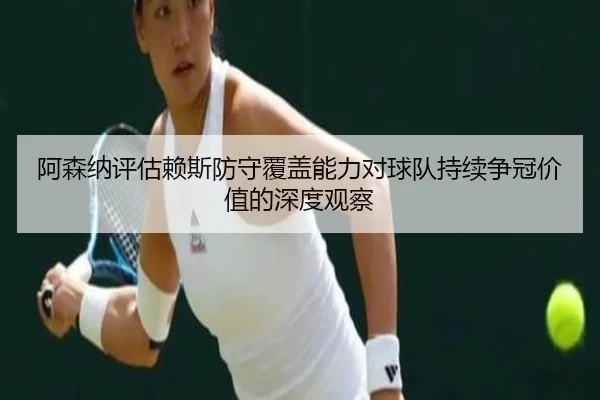 阿森纳评估赖斯防守覆盖能力对球队持续争冠价值的深度观察