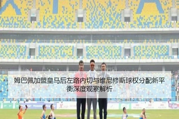 姆巴佩加盟皇马后左路内切与维尼修斯球权分配新平衡深度观察解析
